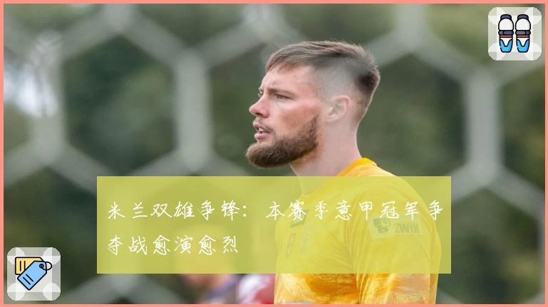 米兰双雄争锋：本赛季意甲冠军争夺战愈演愈烈