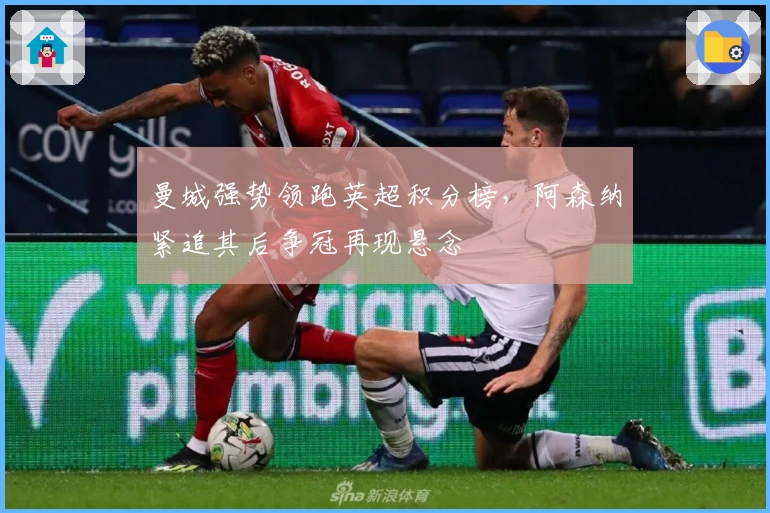 曼城强势领跑英超积分榜，阿森纳紧追其后争冠再现悬念