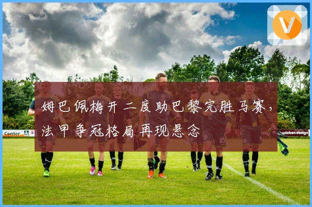 姆巴佩梅开二度助巴黎完胜马赛，法甲争冠格局再现悬念