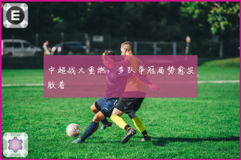 中超战火重燃，多队争冠局势愈发胶着