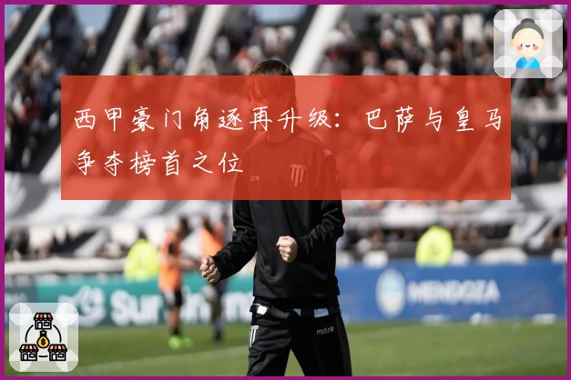 西甲豪门角逐再升级：巴萨与皇马争夺榜首之位