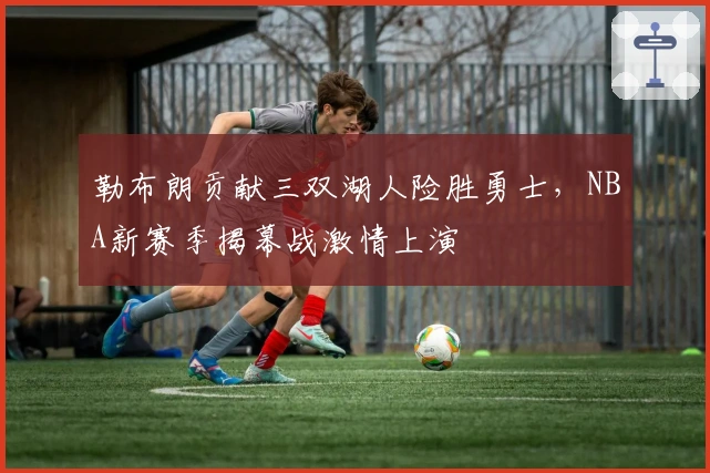 勒布朗贡献三双湖人险胜勇士,NBA新赛季揭幕战激情上演