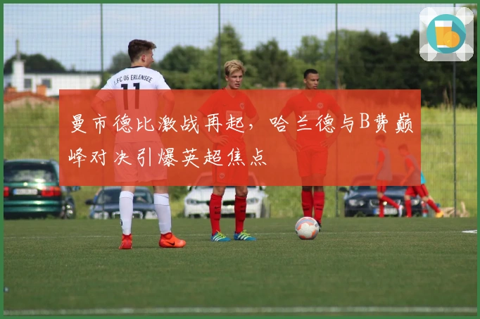 曼市德比激战再起，哈兰德与B费巅峰对决引爆英超焦点