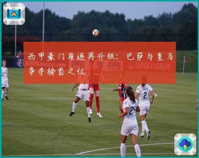 西甲豪门角逐再升级：巴萨与皇马争夺榜首之位