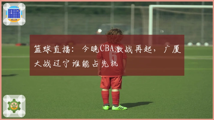 篮球直播：今晚CBA激战再起，广厦大战辽宁谁能占先机