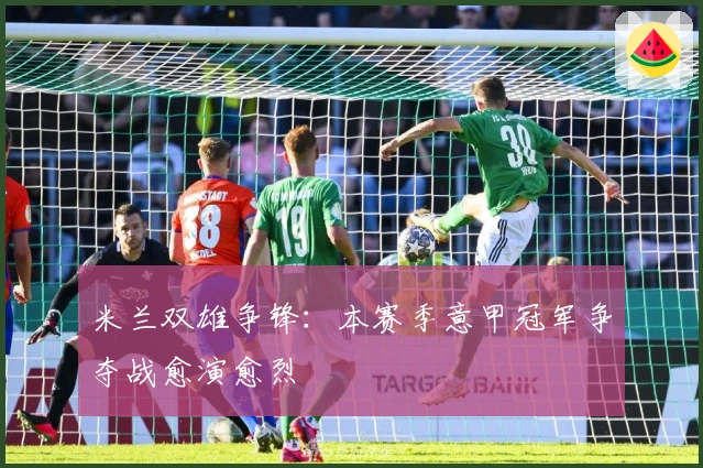 米兰双雄争锋：本赛季意甲冠军争夺战愈演愈烈