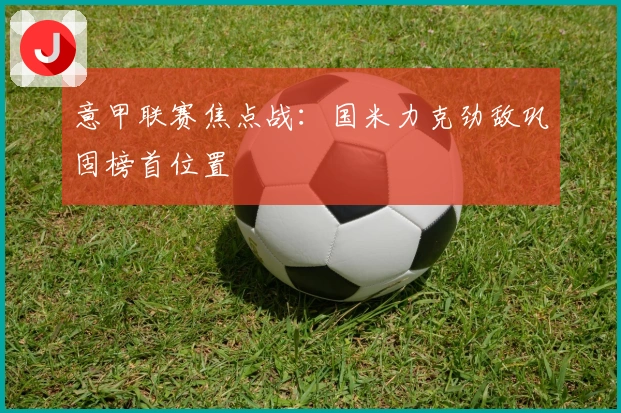 意甲联赛焦点战：国米力克劲敌巩固榜首位置