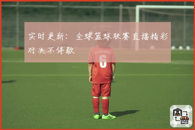实时更新：全球篮球联赛直播精彩对决不停歇